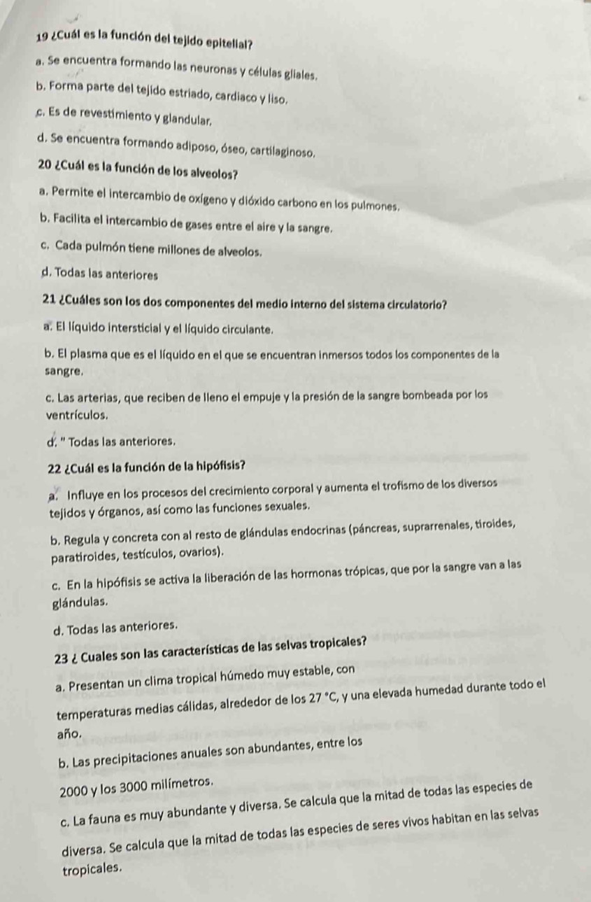 19 ¿Cuál es la función del tejido epitelial?
a. Se encuentra formando las neuronas y células gliales.
b. Forma parte del tejido estriado, cardiaco y liso.
c. Es de revestimiento y glandular.
d. Se encuentra formando adiposo, óseo, cartilaginoso.
20 ¿Cuál es la función de los alveolos?
a. Permite el intercambio de oxígeno y dióxido carbono en los pulmones.
b. Facilita el intercambio de gases entre el aire y la sangre.
c. Cada pulmón tiene millones de alveolos.
d. Todas las anteriores
21 ¿Cuáles son los dos componentes del medio interno del sistema circulatorio?
a. El líquido intersticial y el líquido circulante.
b. El plasma que es el líquido en el que se encuentran inmersos todos los componentes de la
sangre.
c. Las arterias, que reciben de lleno el empuje y la presión de la sangre bombeada por los
ventrículos.
d. " Todas las anteriores.
22 ¿Cuál es la función de la hipófisis?
a. Influye en los procesos del crecimiento corporal y aumenta el trofismo de los diversos
tejidos y órganos, así como las funciones sexuales.
b. Regula y concreta con al resto de glándulas endocrinas (páncreas, suprarrenales, tiroides,
paratiroides, testículos, ovarios).
c. En la hipófisis se activa la liberación de las hormonas trópicas, que por la sangre van a las
glándulas.
d. Todas las anteriores.
23 ¿ Cuales son las características de las selvas tropicales?
a. Presentan un clima tropical húmedo muy estable, con
temperaturas medias cálidas, alrededor de los 27°C, , y una elevada humedad durante todo el
año.
b. Las precipitaciones anuales son abundantes, entre los
2000 y los 3000 milímetros.
c. La fauna es muy abundante y diversa. Se calcula que la mitad de todas las especies de
diversa. Se calcula que la mitad de todas las especies de seres vivos habitan en las selvas
tropicales.