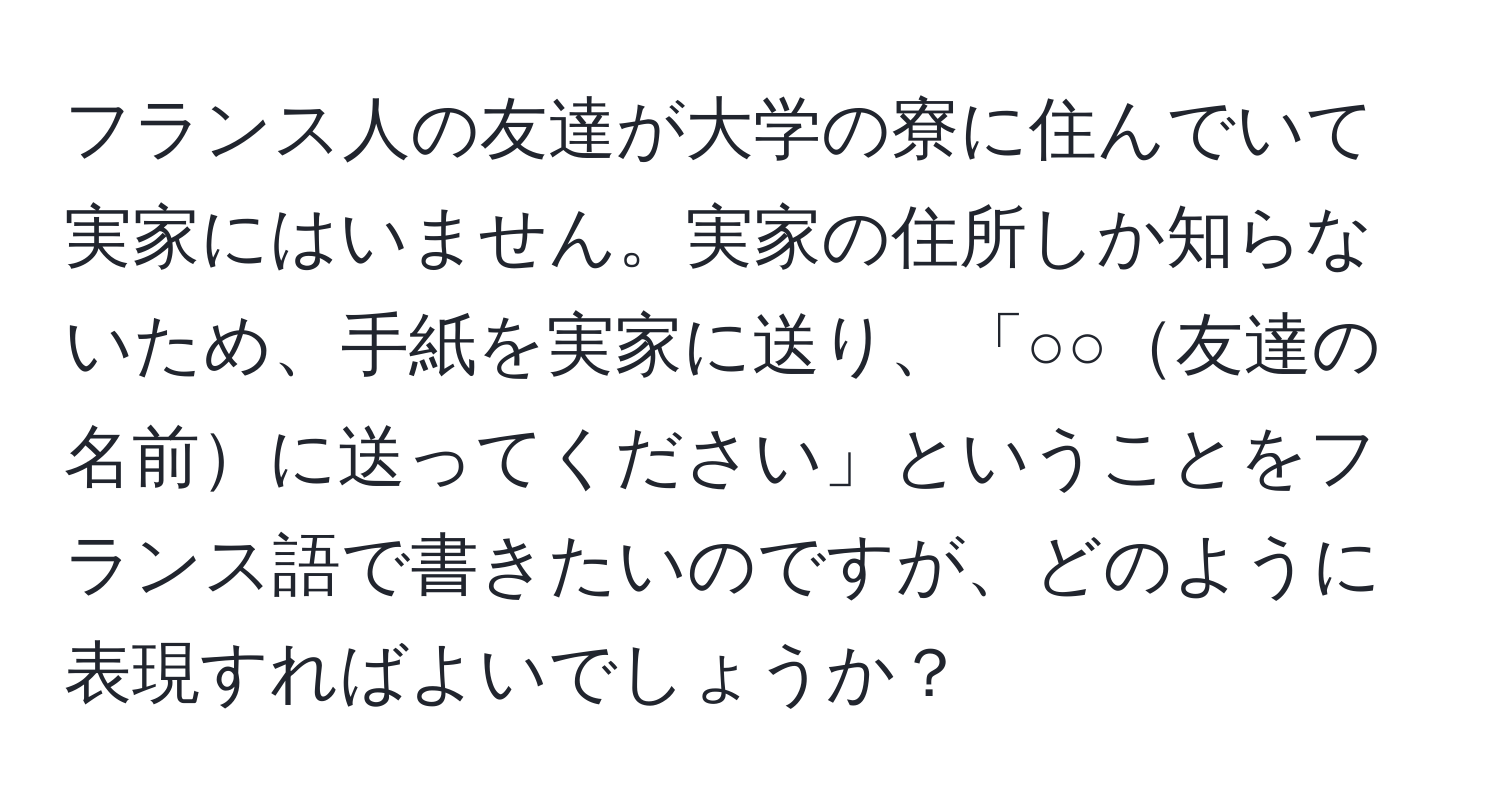 フランス人の友達が大学の寮に住んでいて実家にはいません。実家の住所しか知らないため、手紙を実家に送り、「○○友達の名前に送ってください」ということをフランス語で書きたいのですが、どのように表現すればよいでしょうか？