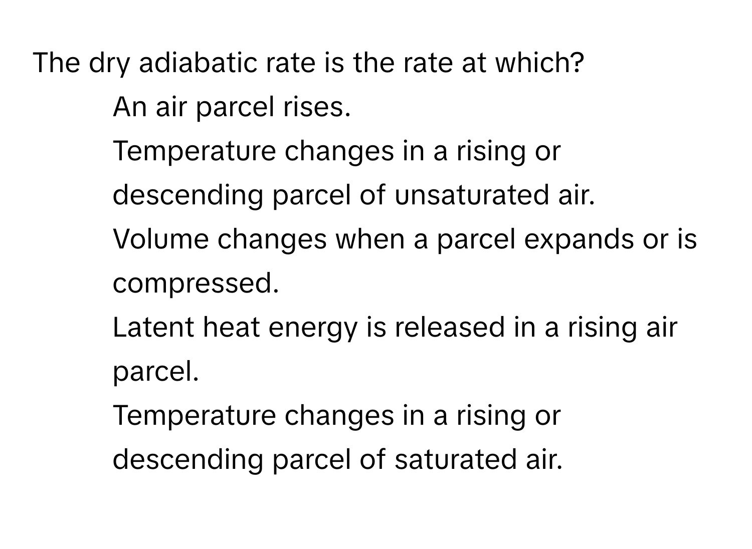 The dry adiabatic rate is the rate at which?

1) An air parcel rises. 
2) Temperature changes in a rising or descending parcel of unsaturated air. 
3) Volume changes when a parcel expands or is compressed. 
4) Latent heat energy is released in a rising air parcel. 
5) Temperature changes in a rising or descending parcel of saturated air.