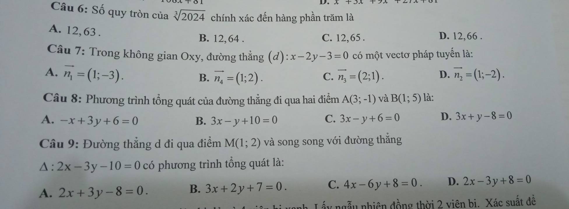 Số quy tròn của sqrt[3](2024) chính xác đến hàng phần trăm là
A. 12, 63.
B. 12, 64. C. 12, 65. D. 12, 66.
Câu 7: Trong không gian Oxy, đường thẳng (d): x-2y-3=0 có một vectơ pháp tuyến là:
A. vector n_1=(1;-3). vector n_2=(1;-2).
B. vector n_4=(1;2). C. vector n_3=(2;1). D.
Câu 8: Phương trình tổng quát của đường thẳng đi qua hai điểm A(3;-1) và B(1;5) là:
A. -x+3y+6=0 B. 3x-y+10=0 C. 3x-y+6=0
D. 3x+y-8=0
Câu 9: Đường thẳng d đi qua điểm M(1;2) và song song với đường thẳng
△: 2x-3y-10=0 có phương trình tổng quát là:
C. 4x-6y+8=0. D. 2x-3y+8=0
A. 2x+3y-8=0.
B. 3x+2y+7=0. 
Lấy ngẫu nhiên đồng thời 2 viên bi. Xác suất đề