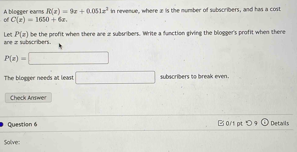 A blogger earns R(x)=9x+0.051x^2 in revenue, where x is the number of subscribers, and has a cost 
of C(x)=1650+6x. 
Let P(x) be the profit when there are x subsribers. Write a function giving the blogger's profit when there 
are x subscribers.
P(x)=
□ 
The blogger needs at least □ subscribers to break even. 
Check Answer 
Question 6 0/1 pt つ 9 Details 
Solve: