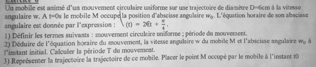 Un mobile est animé d'un mouvement circulaire uniforme sur une trajectoire de diamètre D=6cm à la vitesse 
angulaire w. A t=0s le mobile M occupe la position d'abscisse angulaire w_0. L’équation horaire de son abscisse 
angulaire est donnée par l'expression : (t)=2∈ t+ π /4 . 
1) Définir les termes suivants : mouvement circulaire uniforme ; période du mouvement. 
2) Déduire de l’équation horaire du mouvement, la vitesse angulaire w du mobile M et l’abscisse angulaire W_0 à 
l’instant initial. Calculer la période T du mouvement. 
3) Représenter la trajectoire la trajectoire de ce mobile. Placer le point M occupé par le mobile à l’instant t0