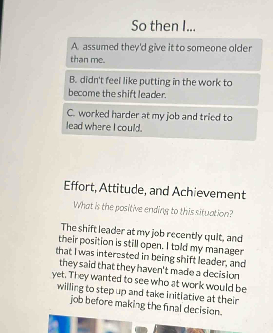 So then I...
A. assumed they'd give it to someone older
than me.
B. didn't feel like putting in the work to
become the shift leader.
C. worked harder at my job and tried to
lead where I could.
Effort, Attitude, and Achievement
What is the positive ending to this situation?
The shift leader at my job recently quit, and
their position is still open. I told my manager
that I was interested in being shift leader, and
they said that they haven't made a decision
yet. They wanted to see who at work would be
willing to step up and take initiative at their
job before making the fnal decision.