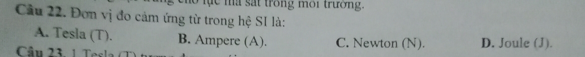 lo lục ma sắt trong môi trường.
Cầu 22. Đơn vị đo cảm ứng từ trong hệ SI là:
A. Tesla (T). B. Ampere (A). C. Newton (N). D. Joule (J).