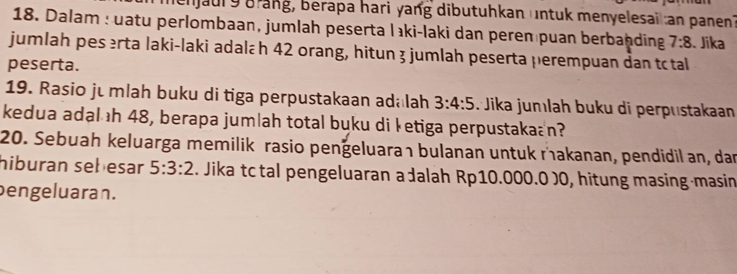 enjaul 9 brang, berapa hari yang dibutuhkan untuk menyelesai an panen? 
18. Dalam : uatu perlombaan, jumlah peserta lıki-laki dan peren puan berbanding 7:8. Jika 
jumlah peserta laki-laki adalæh 42 orang, hitun 3 jumlah peserta perempuan dan tctal 
peserta. 
19. Rasio ju mlah buku di tiga perpustakaan adalah 3:4:5 :Jika jumlah buku di perpustakaan 
kedua adal ıh 48, berapa jumlah total buku di ketiga perpustakaan? 
20. Sebuah keluarga memilik rasio penğeluaraı bulanan untuk rakanan, pendidil an, dan 
hiburan sebesar 5:3:2. Jika tc tal pengeluaran a dalah Rp10.000.0 )0, hitung masing-masin 
bengeluaran.