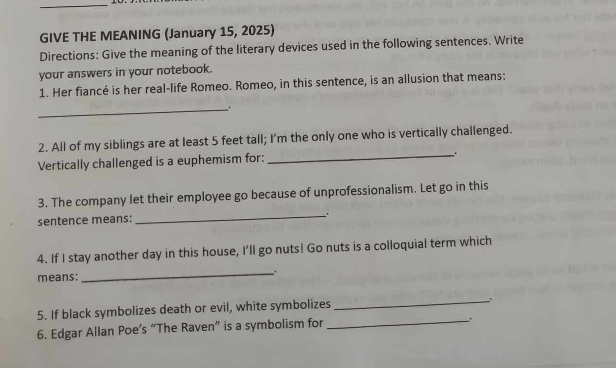 GIVE THE MEANING (January 15, 2025) 
Directions: Give the meaning of the literary devices used in the following sentences. Write 
your answers in your notebook. 
1. Her fiancé is her real-life Romeo. Romeo, in this sentence, is an allusion that means: 
_ 
2. All of my siblings are at least 5 feet tall; I'm the only one who is vertically challenged. 
Vertically challenged is a euphemism for: 
_、. 
3. The company let their employee go because of unprofessionalism. Let go in this 
sentence means: 
_、. 
4. If I stay another day in this house, I'll go nuts! Go nuts is a colloquial term which 
means: _. 
5. If black symbolizes death or evil, white symbolizes 
_ 
6. Edgar Allan Poe’s “The Raven” is a symbolism for_ 
: