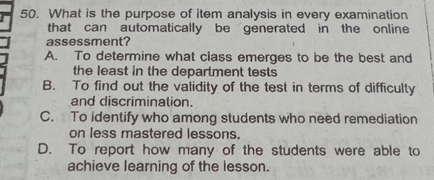 What is the purpose of item analysis in every examination
that can automatically be generated in the online
assessment?
A. To determine what class emerges to be the best and
the least in the department tests
B. To find out the validity of the test in terms of difficulty
and discrimination.
C. To identify who among students who need remediation
on less mastered lessons.
D. To report how many of the students were able to
achieve learning of the lesson.