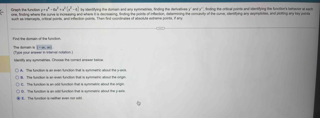 Graph the function y=x^4-6x^2=x^2(x^2-6) by identifying the domain and any symmetries, finding the derivatives y ' and y '', finding the critical points and identifying the function's behavior at each
one, finding where the curve is increasing and where it is decreasing, finding the points of inflection, determining the concavity of the curve, identifying any asymptotes, and plotting any key points
such as intercepts, critical points, and inflection points. Then find coordinates of absolute extreme points, if any.
Find the domain of the function.
The domain is (-∈fty ,∈fty ). 
(Type your answer in interval notation.)
Identify any symmetries. Choose the correct answer below.
A. The function is an even function that is symmetric about the y-axis.
B. The function is an even function that is symmetric about the origin.
C. The function is an odd function that is symmetric about the origin.
D. The function is an odd function that is symmetric about the y-axis.
E. The function is neither even nor odd.
