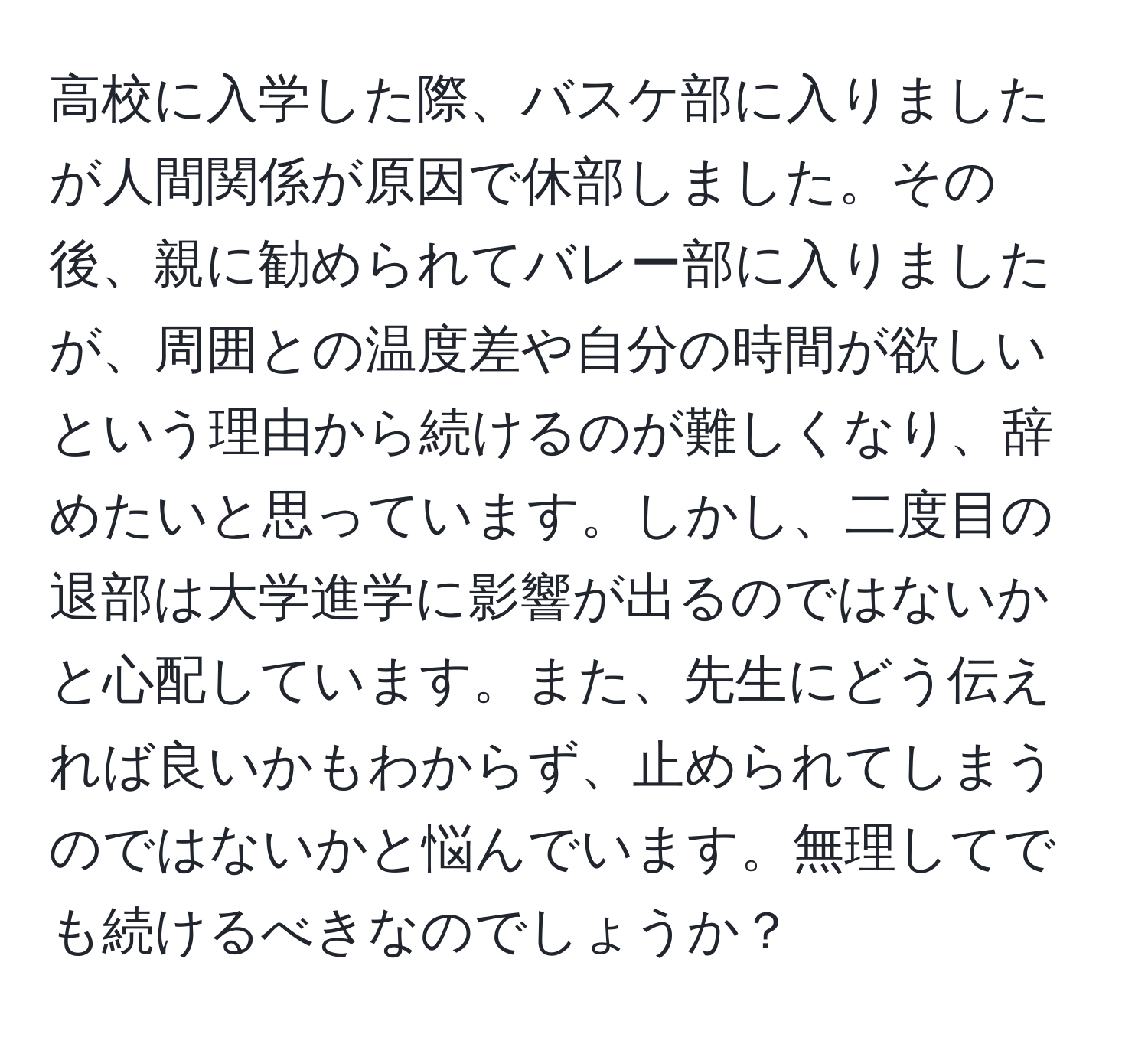 高校に入学した際、バスケ部に入りましたが人間関係が原因で休部しました。その後、親に勧められてバレー部に入りましたが、周囲との温度差や自分の時間が欲しいという理由から続けるのが難しくなり、辞めたいと思っています。しかし、二度目の退部は大学進学に影響が出るのではないかと心配しています。また、先生にどう伝えれば良いかもわからず、止められてしまうのではないかと悩んでいます。無理してでも続けるべきなのでしょうか？