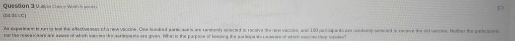 Question 3(Multiple Choice Worth 5 points) 
(04.04 LC) 
An experiment is run to test the effectiveness of a new vaccine. One hundred participants are randomly selected to receive the new vaccine, and 100 participants are randomly selected to receive the old vaccine. Neither the participants 
nor the researchers are aware of which vaccine the participants are given. What is the purpose of keeping the participants unaware of which vaccine they receive?