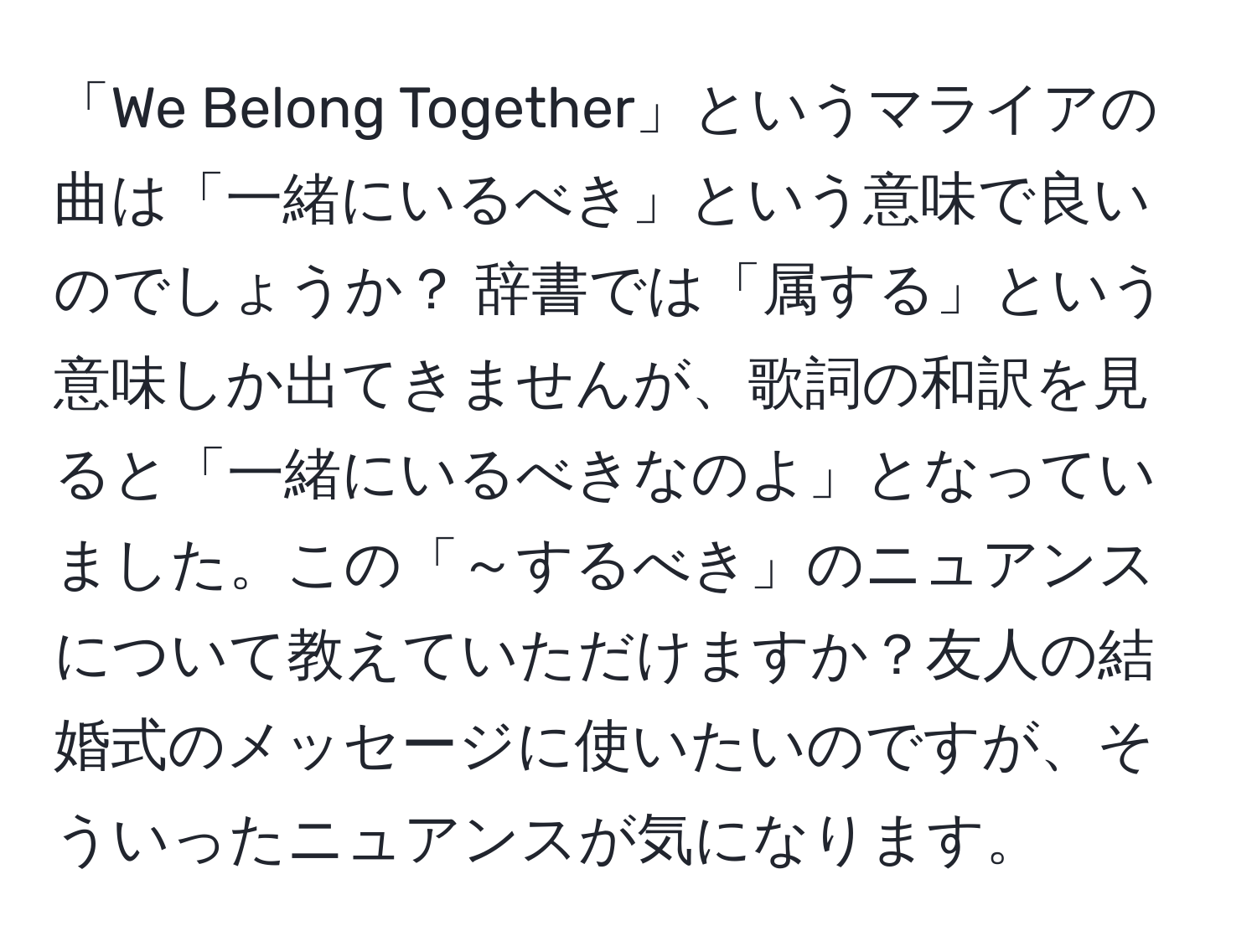 「We Belong Together」というマライアの曲は「一緒にいるべき」という意味で良いのでしょうか？ 辞書では「属する」という意味しか出てきませんが、歌詞の和訳を見ると「一緒にいるべきなのよ」となっていました。この「～するべき」のニュアンスについて教えていただけますか？友人の結婚式のメッセージに使いたいのですが、そういったニュアンスが気になります。