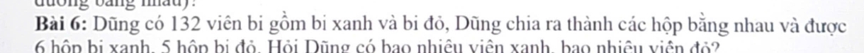 duong oang mad . 
Bài 6: Dũng có 132 viên bi gồm bi xanh và bi đỏ, Dũng chia ra thành các hộp bằng nhau và được
6 hôp bị xanh 5 hộp bị đỏ. Hỏi Dũng có bao nhiệu viên xanh, bao nhiêu viên đỏ2