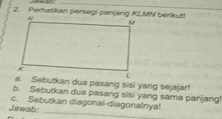 Jawad_ 
2. Perhatikan persegi panjang KLMN berikut! 
a. Sebutkan dua pasang sisi yang sejajar! 
b. Sebutkan dua pasang sisi yang sama panjang! 
_ 
c. Sebutkan diagonal-diagonalnya! 
Jawab: