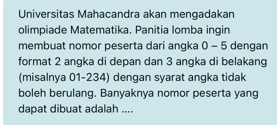 Universitas Mahacandra akan mengadakan 
olimpiade Matematika. Panitia lomba ingin 
membuat nomor peserta dari angka 0-5 dengan 
format 2 angka di depan dan 3 angka di belakang 
(misalnya 01-234) dengan syarat angka tidak 
boleh berulang. Banyaknya nomor peserta yang 
dapat dibuat adalah ....