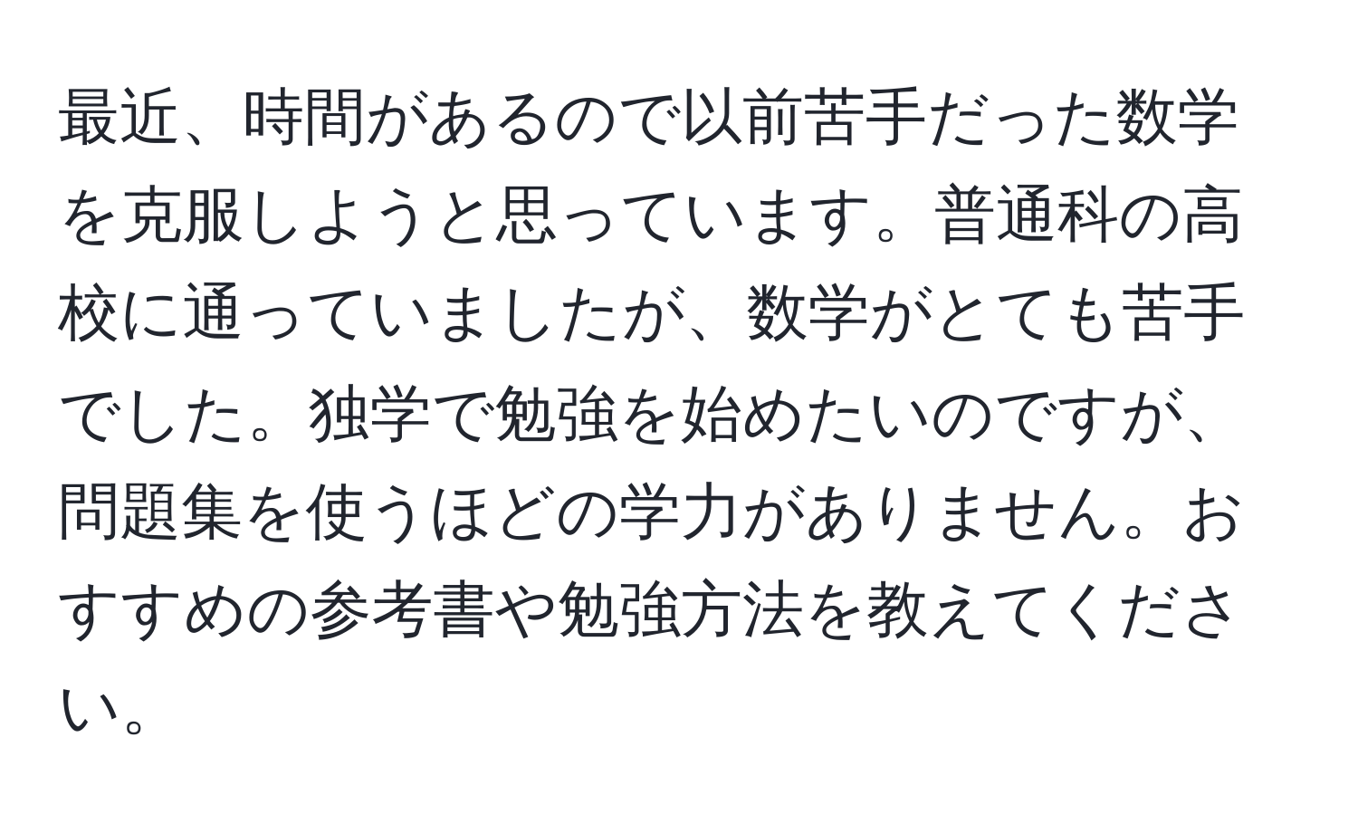 最近、時間があるので以前苦手だった数学を克服しようと思っています。普通科の高校に通っていましたが、数学がとても苦手でした。独学で勉強を始めたいのですが、問題集を使うほどの学力がありません。おすすめの参考書や勉強方法を教えてください。