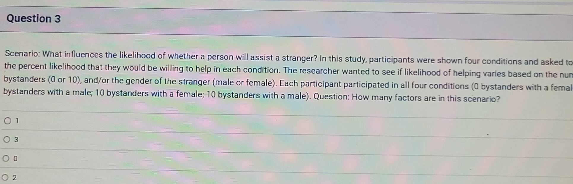 Scenario: What influences the likelihood of whether a person will assist a stranger? In this study, participants were shown four conditions and asked to
the percent likelihood that they would be willing to help in each condition. The researcher wanted to see if likelihood of helping varies based on the nur
bystanders (0 or 10), and/or the gender of the stranger (male or female). Each participant participated in all four conditions (0 bystanders with a femal
bystanders with a male; 10 bystanders with a female; 10 bystanders with a male). Question: How many factors are in this scenario?
1
3
0
2