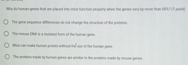 Why do human genes that are placed into mice function properly when the genes vary by more than 60%? (1 point)
The gene sequence differences do not change the structure of the proteins.
The mouse DNA is a mutated form of the human gene.
Mice can make human protein without the use of the human gene.
The proteins made by human genes are similar to the proteins made by mouse genes.