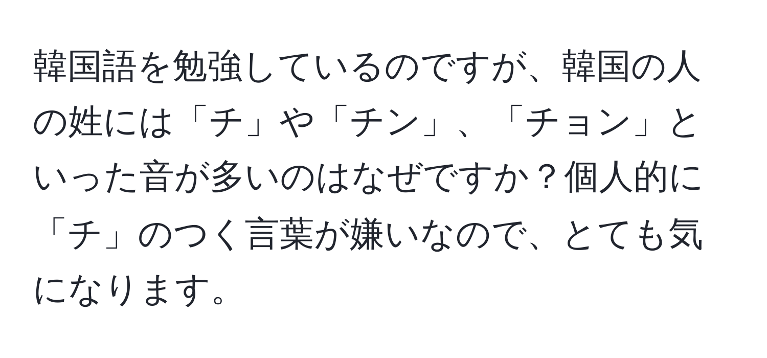 韓国語を勉強しているのですが、韓国の人の姓には「チ」や「チン」、「チョン」といった音が多いのはなぜですか？個人的に「チ」のつく言葉が嫌いなので、とても気になります。