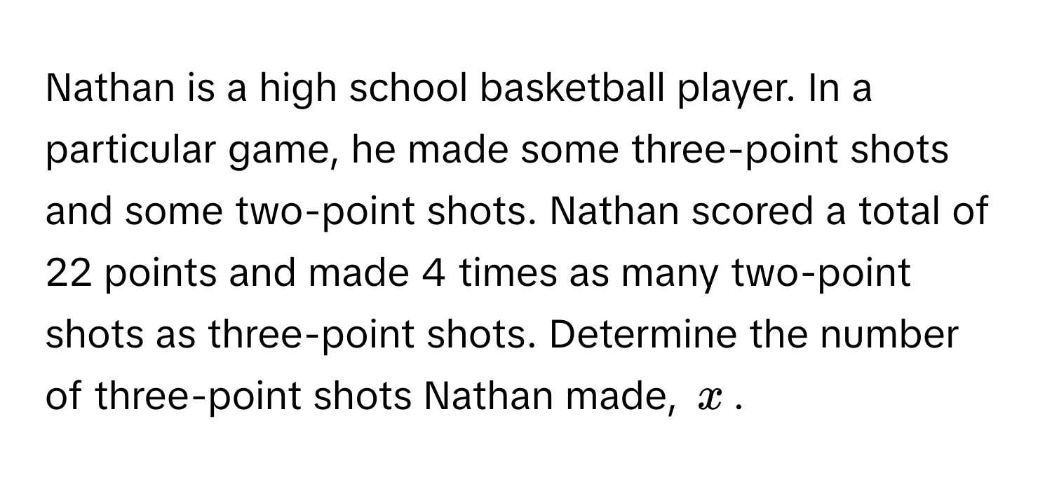 Nathan is a high school basketball player. In a particular game, he made some three-point shots and some two-point shots. Nathan scored a total of 22 points and made 4 times as many two-point shots as three-point shots. Determine the number of three-point shots Nathan made, $x$.