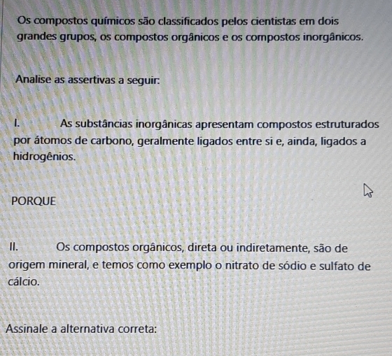 Os compostos químicos são classificados pelos cientistas em dois 
grandes grupos, os compostos orgânicos e os compostos inorgânicos. 
Analise as assertivas a seguir: 
1. As substâncias inorgânicas apresentam compostos estruturados 
por átomos de carbono, geralmente ligados entre si e, ainda, ligados a 
hidrogênios. 
PORQUE 
II._ Os compostos orgânicos, direta ou indiretamente, são de 
origem mineral, e temos como exemplo o nitrato de sódio e sulfato de 
cálcio. 
Assinale a alternativa correta: