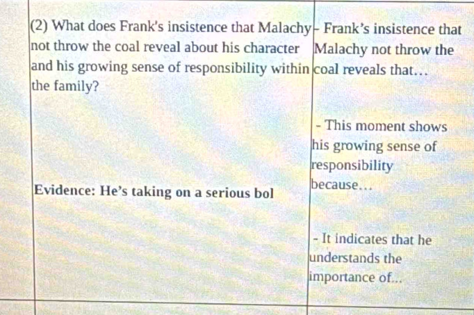 (2) What does Frank's insistence that Malachy- Frank’s insistence that 
not throw the coal reveal about his character Malachy not throw the 
and his growing sense of responsibility within coal reveals that… 
the family? 
- This moment shows 
his growing sense of 
responsibility 
Evidence: He’s taking on a serious bol because... 
- It indicates that he 
understands the 
importance of...