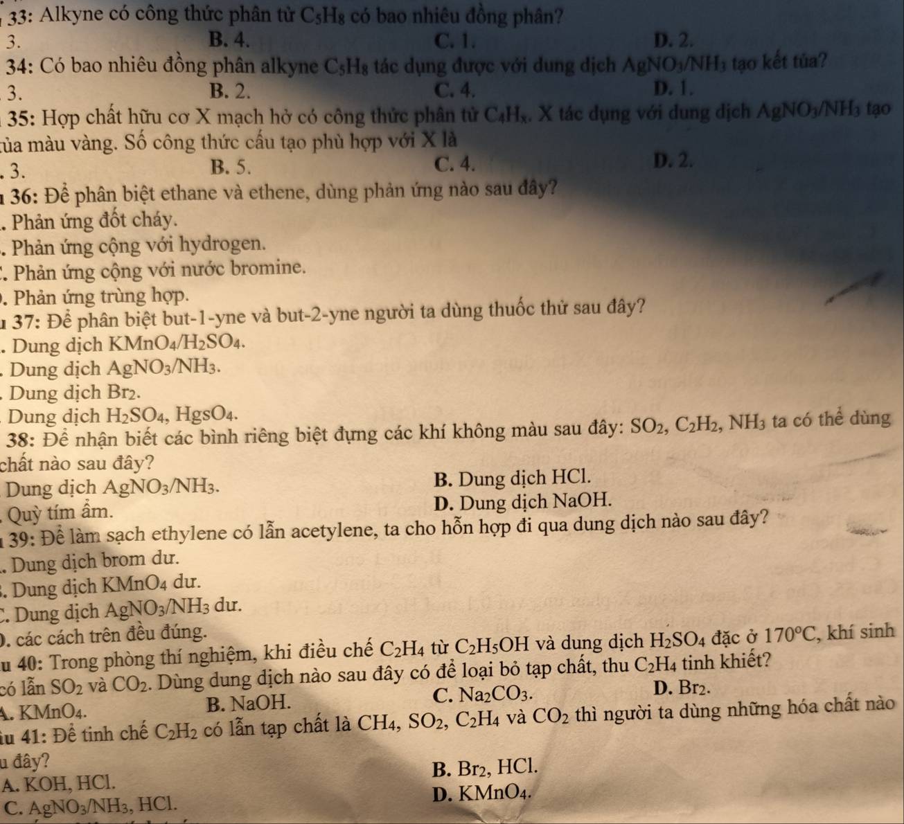 33: Alkyne có công thức phân tử C_5H_8 có bao nhiêu đồng phân?
3. B. 4. C. 1. D. 2.
*  34: Có bao nhiêu đồng phân alkyne C_5H_8 tác dụng được với dung dịch AgNO_3/NH_3 tạo kết tủa?
3. B. 2. C. 4. D. 1.
* 35: Hợp chất hữu cơ X mạch hở có công thức phân tử C_4H_x. X tác dụng với dung dịch AgNO_3/NH_3 tạo
mủa màu vàng. Số công thức cấu tạo phù hợp với X là
. 3. B. 5. C. 4.
D. 2.
1  36: Để phân biệt ethane và ethene, dùng phản ứng nào sau đây?
.. Phản ứng đốt cháy.
. Phản ứng cộng với hydrogen.
C. Phản ứng cộng với nước bromine.. Phản ứng trùng hợp.
1 37 : Để phân biệt but-1-yne và but-2-yne người ta dùng thuốc thử sau đây?
. Dung dịch l KMnO_4/H_2SO_4.. Dung dịch AgNO_3/NH_3.
Dung dịch Br_2
Dung dịch H_2SO_4, ,HgSO_4.
38: Để nhận biết các bình riêng biệt đựng các khí không màu sau đây: SO_2,C_2H_2,NH_3 ta có thể dùng
chất nào sau đây?
Dung dịch AgNO_3/NH_3. B. Dung dịch HCl.
,  Quỳ tím ẩm. D. Dung dịch NaOH.
n 39: Để làm sạch ethylene có lẫn acetylene, ta cho hỗn hợp đi qua dung dịch nào sau đây?
. Dung dịch brom dư.
. Dung dịch KMnO_4 du.
C. Dung dịch AgNO_3/NH_3 du.
0. các cách trên đều đúng.
du 40: Trong phòng thí nghiệm, khi điều chế C_2H_4 tù C_2H_5OH và dung dịch H_2SO_4 đặc ở 170°C , khí sinh
có lẫn SO_2 và CO_2. Dùng dung dịch nào sau đây có để loại bỏ tạp chất, thu C_2H_4 tinh khiết?
A. KMnO4. B. NaOH. C. Na_2CO_3. D. Br_2
iu 41: Để tinh chế C_2H_2 có lẫn tạp chất là CH4, SO_2,C_2H_4 và CO_2 thì người ta dùng những hóa chất nào
u đây?
B. Br_2
A. KOH, HCl. , HCl.
C. AgNO_3/NH_3 HCl. D. KMnO4.