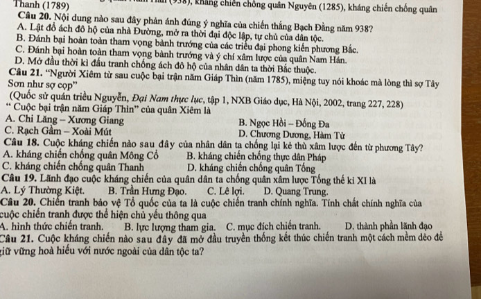 Thanh (1789) (938), kháng chiến chống quân Nguyên (1285), kháng chiến chống quân
Câu 20. Nội dung nào sau đây phản ánh đúng ý nghĩa của chiến thắng Bạch Đằng năm 938?
A. Lật đồ ách đô hộ của nhà Đường, mở ra thời đại độc lập, tự chủ của dân tộc.
B. Đánh bại hoàn toàn tham vọng bành trướng của các triểu đại phong kiến phương Bắc.
C. Đánh bại hoàn toàn tham vọng bành trướng và ý chí xâm lược của quân Nam Hán.
D. Mở đầu thời kì đấu tranh chống ách đô hộ của nhân dân ta thời Bắc thuộc.
Câu 21. “Người Xiêm từ sau cuộc bại trận năm Giáp Thìn (năm 1785), miệng tuy nói khoác mà lòng thì sợ Tây
Sơn như sợ cọp''
(Quốc sử quán triều Nguyễn, Đại Nam thực lục, tập 1, NXB Giáo dục, Hà Nội, 2002, trang 227, 228)
* Cuộc bại trận năm Giáp Thìn” của quân Xiêm là
A. Chi Lăng - Xương Giang B. Ngọc Hồi - Đống Đa
C. Rạch Gầm - Xoài Mút D. Chương Dương, Hàm Tử
Câu 18. Cuộc kháng chiến nào sau đây của nhân dân tạ chống lại kẻ thù xâm lược đến từ phương Tây?
A. kháng chiến chống quân Mông Cổ B. kháng chiến chống thực dân Pháp
C. kháng chiến chống quân Thanh D. kháng chiến chống quân Tống
Câu 19. Lãnh đạo cuộc kháng chiến của quân dân ta chống quân xâm lược Tống thế ki XI là
A. Lý Thường Kiệt. B. Trần Hưng Đạo. C. Lê lợi. D. Quang Trung.
Câu 20. Chiến tranh bảo vệ Tổ quốc của ta là cuộc chiến tranh chính nghĩa. Tính chất chính nghĩa của
cuộc chiến tranh được thể hiện chủ yếu thông qua
A. hình thức chiến tranh. B. lực lượng tham gia. C. mục đích chiến tranh. D. thành phần lãnh đạo
Câu 21. Cuộc kháng chiến nào sau đây đã mở đầu truyền thống kết thúc chiến tranh một cách mềm dẻo đề
viữ vững hoà hiếu với nước ngoài của dần tộc ta?