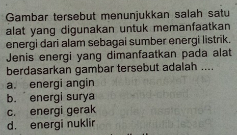 Gambar tersebut menunjukkan salah satu
alat yang digunakan untuk memanfaatkan
energi dari alam sebagai sumber energi listrik.
Jenis energi yang dimanfaatkan pada alat
berdasarkan gambar tersebut adalah ....
a. energi angin
b. energi surya
c. energi gerak
d. energi nuklir