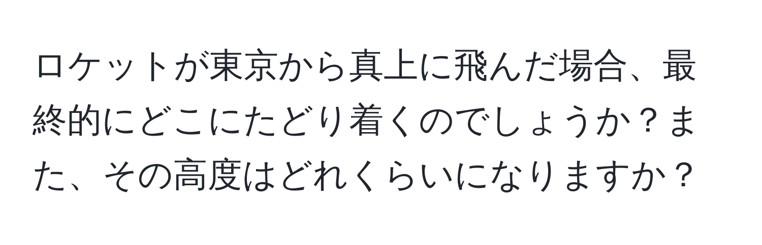 ロケットが東京から真上に飛んだ場合、最終的にどこにたどり着くのでしょうか？また、その高度はどれくらいになりますか？