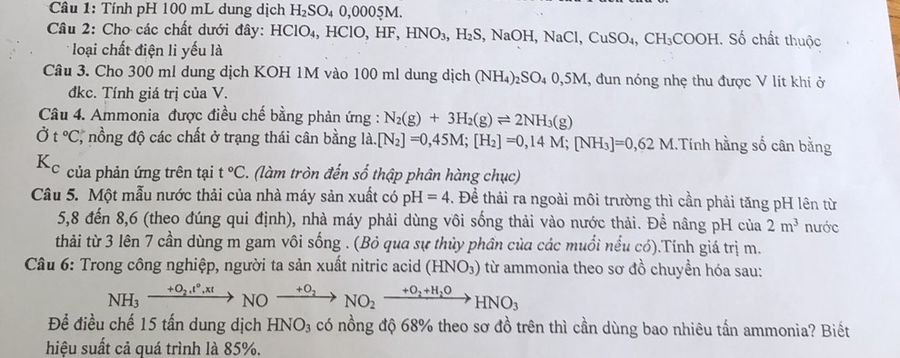 Tính pH 100 mL dung dịch H_2SO_40,000 05M
Câu 2: Cho các chất dưới đây: 1 HClO_4, HClO ,HF HNO_3,H_2S,NaOH,NaCl,CuSO_4,CH_3COOH Số chất thuộc
loại chất điện li yếu là
Câu 3. Cho 300 ml dung dịch KOH 1M vào 100 ml dung dịch (NH_4)_2SO_40,5M , đun nóng nhẹ thu được V lít khi ở
đkc. Tính giá trị của V.
Câu 4. Ammonia được điều chế bằng phản ứng : N_2(g)+3H_2(g)leftharpoons 2NH_3(g)
Ở t°C *, nổng độ các chất ở trạng thái cân bằng 1dot a.[N_2]=0,45M;[H_2]=0,14M;[NH_3]=0,6 Tính hằng số cân bằng
của phản ứng trên tại t°C. (làm tròn đến số thập phân hàng chục)
Câu 5. Một mẫu nước thải của nhà máy sản xuất có pH=4. Để thải ra ngoài môi trường thì cần phải tăng pH lên từ
5,8 đến 8,6 (theo đúng qui định), nhà máy phải dùng vôi sống thải vào nước thải. Để nâng pH của 2m^3 nước
thải từ 3 lên 7 cần dùng m gam vôi sống . (Bỏ qua sự thủy phần của các muối nếu có).Tính giá trị m.
Câu 6: Trong công nghiệp, người ta sản xuất nitric acid (HNO_3) từ ammonia theo sơ đồ chuyền hóa sau:
NH_3xrightarrow +O_2,t°,xtNOxrightarrow +O_2NO_2xrightarrow +O_2+H_2OHNO_3
Để điều chế 15 tấn dung dịch HNO_3 có nồng độ 68% theo sơ đồ trên thì cần dùng bao nhiêu tấn ammonia? Biết
hiệu suất cả quá trình là 85%.