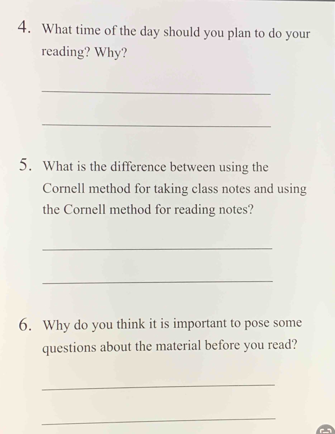 What time of the day should you plan to do your 
reading? Why? 
_ 
_ 
5. What is the difference between using the 
Cornell method for taking class notes and using 
the Cornell method for reading notes? 
_ 
_ 
6. Why do you think it is important to pose some 
questions about the material before you read? 
_ 
_