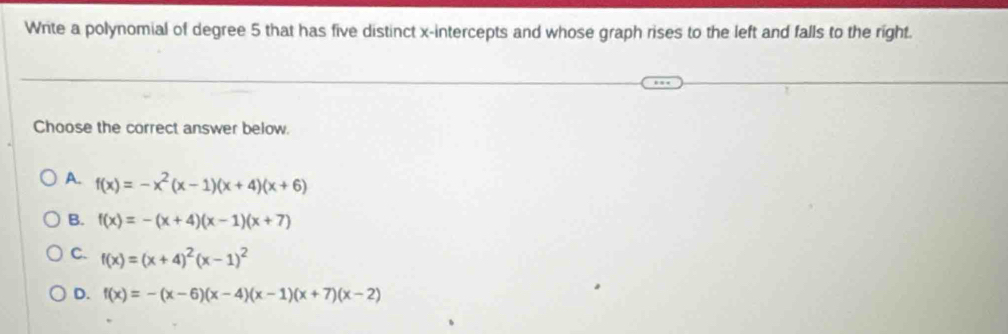 Wite a polynomial of degree 5 that has five distinct x-intercepts and whose graph rises to the left and falls to the right.
Choose the correct answer below.
A. f(x)=-x^2(x-1)(x+4)(x+6)
B. f(x)=-(x+4)(x-1)(x+7)
C. f(x)=(x+4)^2(x-1)^2
D. f(x)=-(x-6)(x-4)(x-1)(x+7)(x-2)