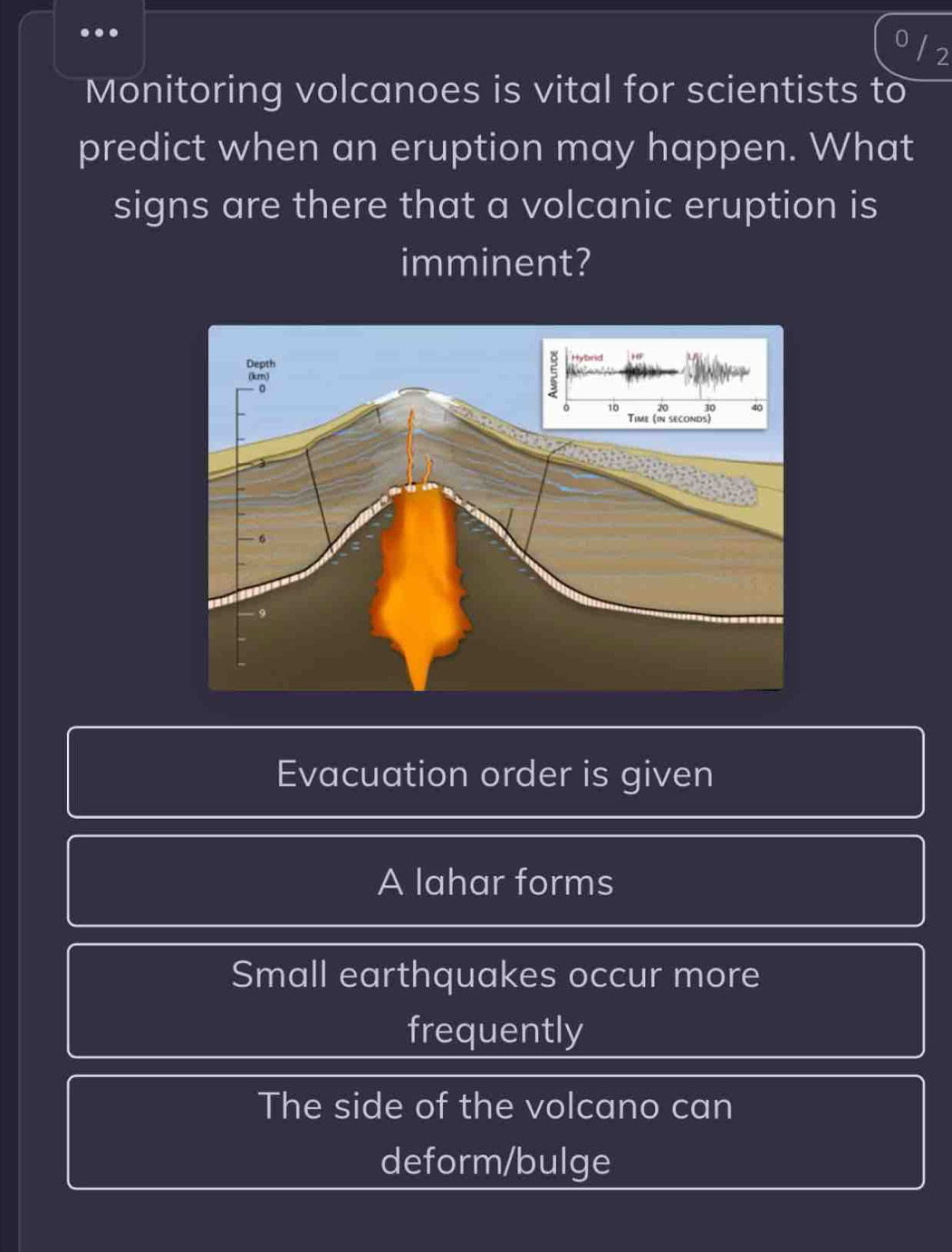 Monitoring volcanoes is vital for scientists to
predict when an eruption may happen. What
signs are there that a volcanic eruption is
imminent?
Evacuation order is given
A lahar forms
Small earthquakes occur more
frequently
The side of the volcano can
deform/bulge