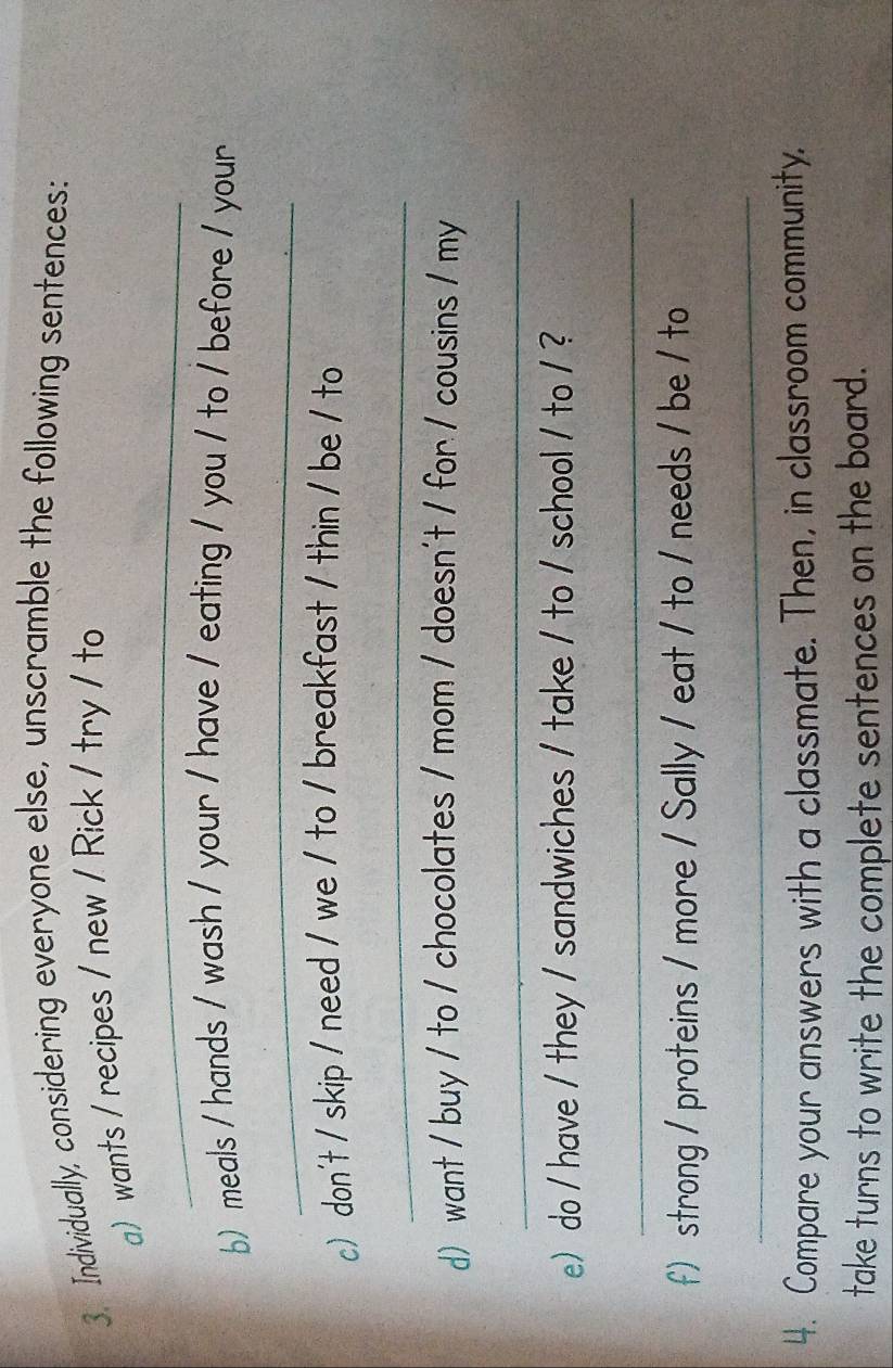 Individually, considering everyone else, unscramble the following sentences: 
a) wants / recipes / new / Rick / try / to 
_ 
b) meals / hands / wash / your / have / eating / you / to / before / your 
_ 
c) don't / skip / need / we / to / breakfast / thin / be / to 
_ 
d) want / buy / to / chocolates / mom / doesn't / for / cousins / my 
_ 
e)do / have / they / sandwiches / take / to / school / to / ? 
_ 
f) strong / proteins / more / Sally / eat / to / needs / be / to 
_ 
4. Compare your answers with a classmate. Then, in classroom community, 
take turns to write the complete sentences on the board.