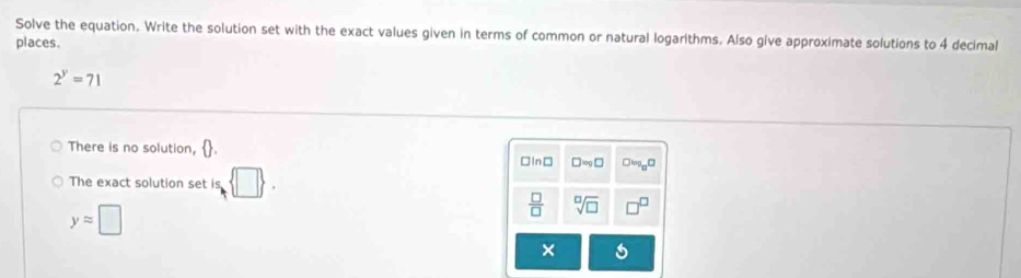 Solve the equation. Write the solution set with the exact values given in terms of common or natural logarithms. Also give approximate solutions to 4 decimal
places.
2^y=71
There is no solution,
□In□ □ approx □ Clog _8□
The exact solution set is  □ .
yapprox □
 □ /□   sqrt[□](□ )
×