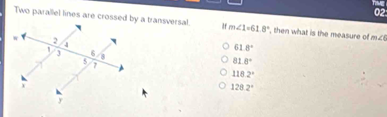 TIME
02
Two parallel lines are crossed by a transversal. If m∠ 1=61.8° , then what is the measure of m∠ 6
61.8°
81.8°
118.2°
128.2°