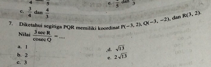 4 overline 5
e. frac 5 dan overline 3
c.  3/4  dan  4/3 
7. Diketahui segitiga PQR memiliki koordinat P(-3,2), Q(-3,-2) , dan R(3,2). 
Nilai  3sec R/cos ecQ =... _
a. 1
、d. sqrt(13)
b. 2 e. 2sqrt(13)
c. 3