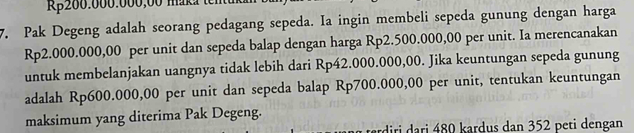 R200.000.000,00 maka tente 
7. Pak Degeng adalah seorang pedagang sepeda. Ia ingin membeli sepeda gunung dengan harga
Rp2.000.000,00 per unit dan sepeda balap dengan harga Rp2.500.000,00 per unit. Ia merencanakan 
untuk membelanjakan uangnya tidak lebih dari Rp42.000.000,00. Jika keuntungan sepeda gunung 
adalah Rp600.000,00 per unit dan sepeda balap Rp700.000,00 per unit, tentukan keuntungan 
maksimum yang diterima Pak Degeng. 
dri r 80 kardus dan 352 peti dengan