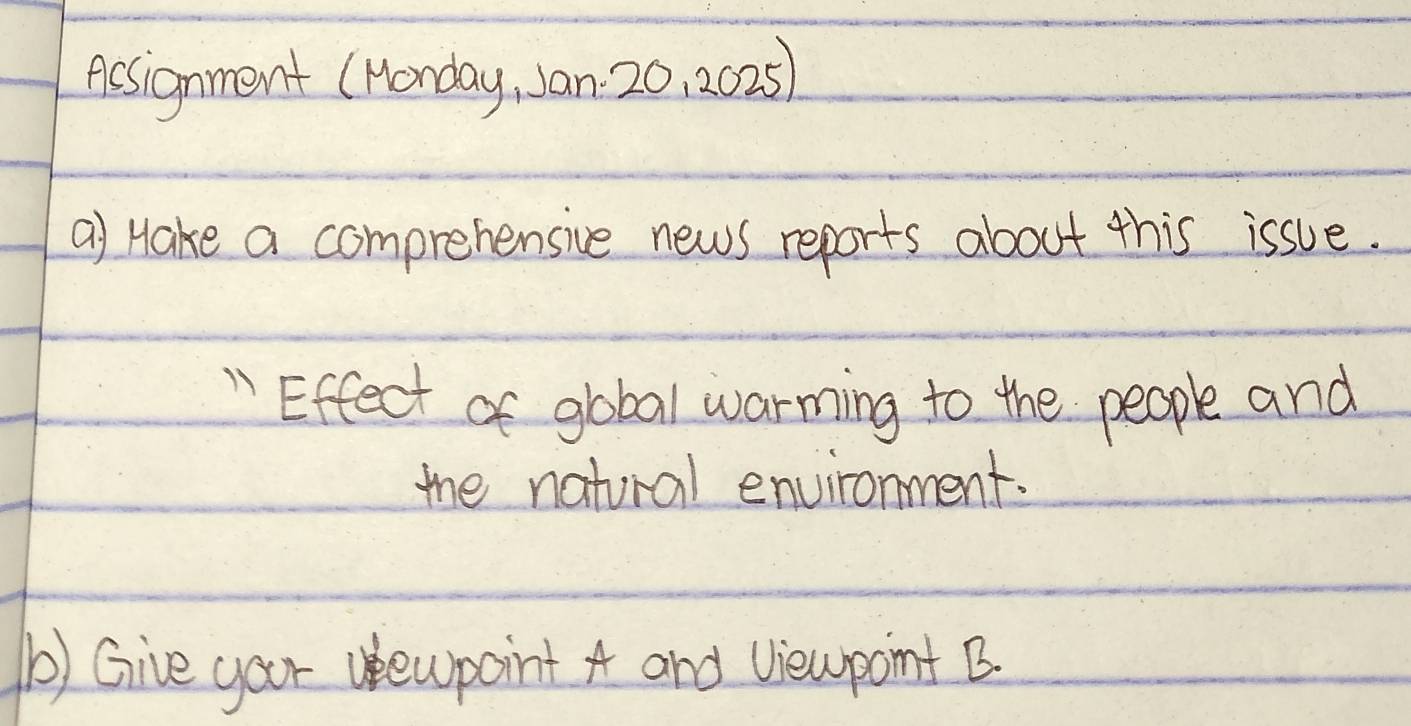 Acsignment (Honday, Jan. 20, 2025) 
a) Hake a comprehensive news reports about this issue. 
" Effect of gobal warming to the people and 
mhe natural environment. 
() Give your uewpoint A and Viewpoint B.