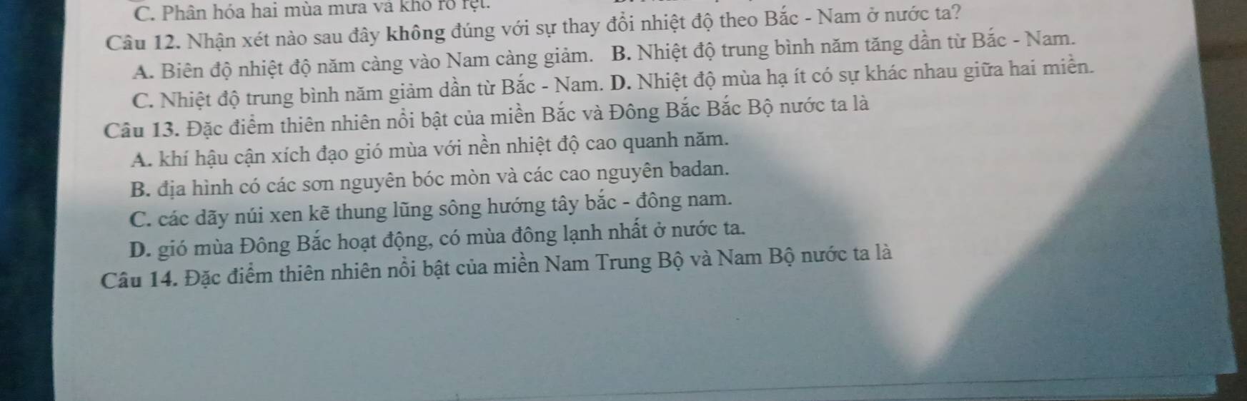 C. Phân hóa hai mùa mưa và khó rõ rệt
Câu 12. Nhận xét nào sau đây không đúng với sự thay đổi nhiệt độ theo Bắc - Nam ở nước ta?
A. Biên độ nhiệt độ năm càng vào Nam càng giảm. B. Nhiệt độ trung bình năm tăng dần từ Bắc - Nam.
C. Nhiệt độ trung bình năm giảm dần từ Bắc - Nam. D. Nhiệt độ mùa hạ ít có sự khác nhau giữa hai miền.
Câu 13. Đặc điểm thiên nhiên nổi bật của miền Bắc và Đông Bắc Bắc Bộ nước ta là
A. khí hậu cận xích đạo gió mùa với nền nhiệt độ cao quanh năm.
B. địa hình có các sơn nguyên bóc mòn và các cao nguyên badan.
C. các dãy núi xen kẽ thung lũng sông hướng tây bắc - đông nam.
D. gió mùa Đông Bắc hoạt động, có mùa đông lạnh nhất ở nước ta.
Câu 14. Đặc điểm thiên nhiên nổi bật của miền Nam Trung Bộ và Nam Bộ nước ta là