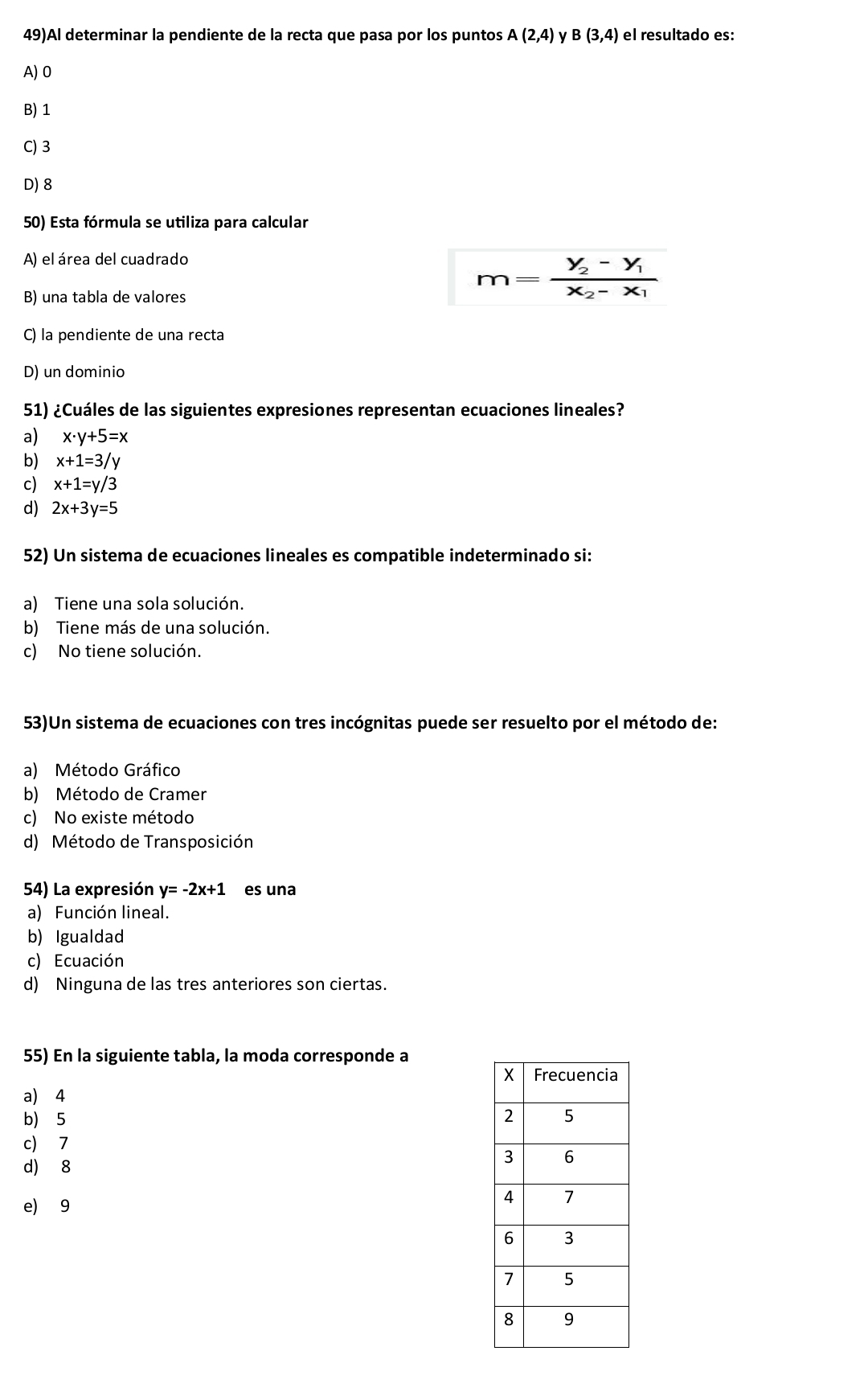 49)Al determinar la pendiente de la recta que pasa por los puntos A(2,4) y B(3,4) el resultado es:
A) 0
B) 1
C) 3
D) 8
50) Esta fórmula se utiliza para calcular
A) el área del cuadrado
B) una tabla de valores
m=frac y_2-y_1x_2-x_1
C) la pendiente de una recta
D) un dominio
51) ¿Cuáles de las siguientes expresiones representan ecuaciones lineales?
a) x· y+5=x
b) x+1=3/y
c) x+1=y/3
d) 2x+3y=5
52) Un sistema de ecuaciones lineales es compatible indeterminado si:
a) Tiene una sola solución.
b) Tiene más de una solución.
c) No tiene solución.
53)Un sistema de ecuaciones con tres incógnitas puede ser resuelto por el método de:
a) Método Gráfico
b) Método de Cramer
c) No existe método
d) Método de Transposición
54) La expresión y=-2x+1 es una
a) Función lineal.
b) Igualdad
c) Ecuación
d) Ninguna de las tres anteriores son ciertas.
55) En la siguiente tabla, la moda corresponde a
a) 4
b 5
c) 7
d) 8
e) 9