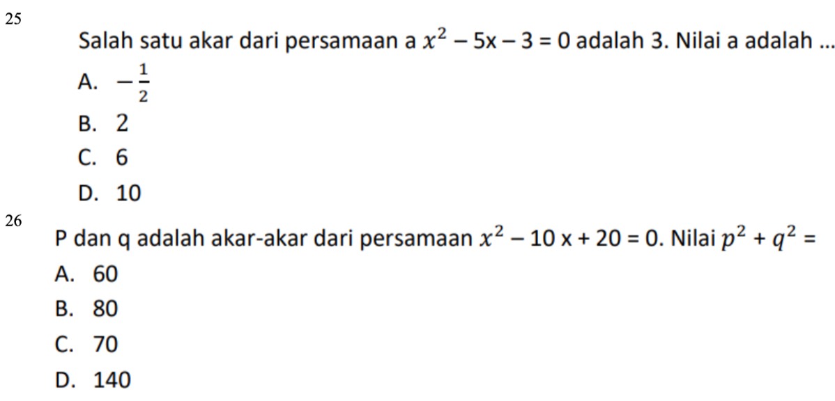 Salah satu akar dari persamaan a x^2-5x-3=0 adalah 3. Nilai a adalah ..
A. - 1/2 
B. 2
C. 6
D. 10
26
P dan q adalah akar-akar dari persamaan x^2-10x+20=0. Nilai p^2+q^2=
A. 60
B. 80
C. 70
D. 140