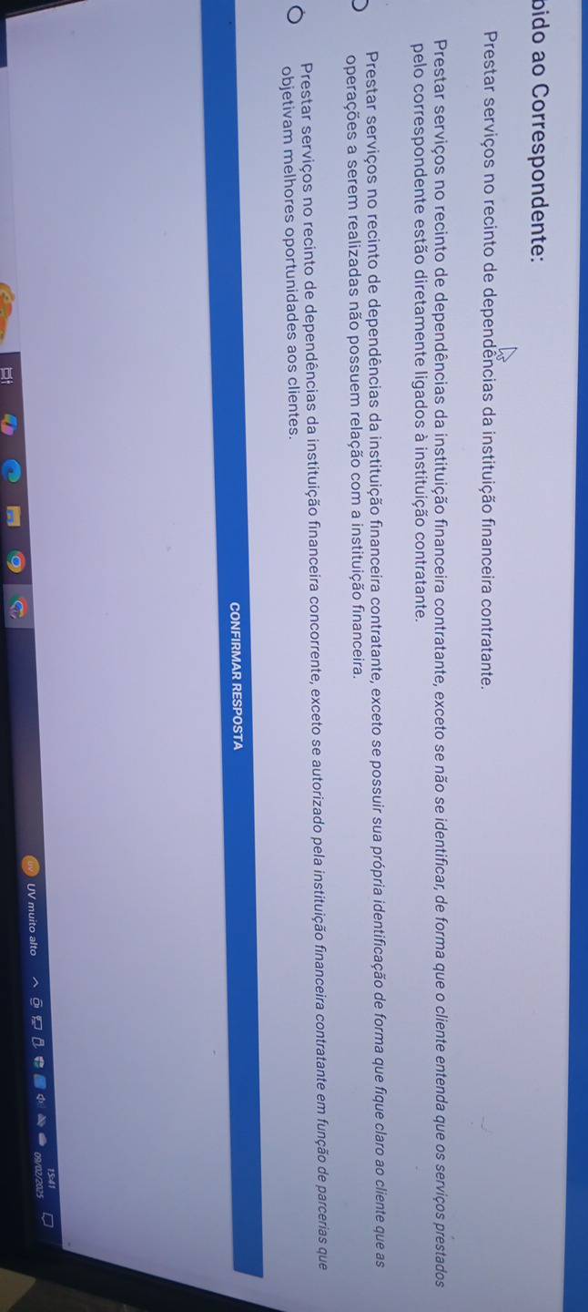 bido ao Correspondente:
Prestar serviços no recinto de dependências da instituição financeira contratante.
Prestar serviços no recinto de dependências da instituição financeira contratante, exceto se não se identificar, de forma que o cliente entenda que os serviços prestados
pelo correspondente estão diretamente ligados à instituição contratante.
Prestar serviços no recinto de dependências da instituição financeira contratante, exceto se possuir sua própria identificação de forma que fique claro ao cliente que as
operações a serem realizadas não possuem relação com a instituição financeira.
Prestar serviços no recinto de dependências da instituição financeira concorrente, exceto se autorizado pela instituição financeira contratante em função de parcerias que
objetivam melhores oportunidades aos clientes.
CONFIRMAR RESPOSTA
UV muito