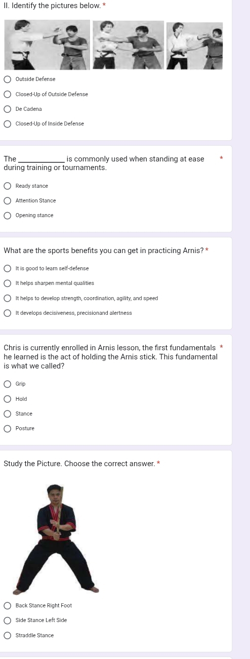 Identify the pictures below. *
Outside Defense
De Cadena
Closed-Up of Inside Defense
The_ is commonly used when standing at ease
during training or tournaments.
Ready stance
Opening stance
What are the sports benefits you can get in practicing Arnis? *
It is good to learn self-defense
It helps sharpen mental qualities
It helps to develop strength, coordination, agility, and speed
It develops decisiveness, precisionand alertness
Chris is currently enrolled in Arnis lesson, the first fundamentals *
he learned is the act of holding the Arnis stick. This fundamental
is what we called?
Grip
Hold
Stance
Posture
Study the Picture. Choose the correct answer. *
Side Stance Left Side
Straddle Stance
