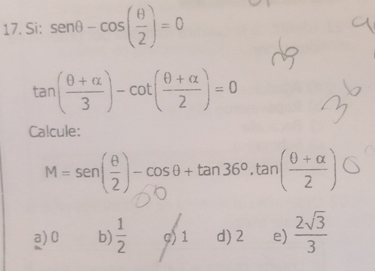 Si: sen θ -cos ( θ /2 )=0
tan ( (θ +alpha )/3 )-cot ( (θ +alpha )/2 )=0
Calcule:
M=sen ( θ /2 )-cos θ +tan 36°.tan ( (θ +alpha )/2 )bigcirc
a) 0 b)  1/2  g) 1 d) 2 e)  2sqrt(3)/3 