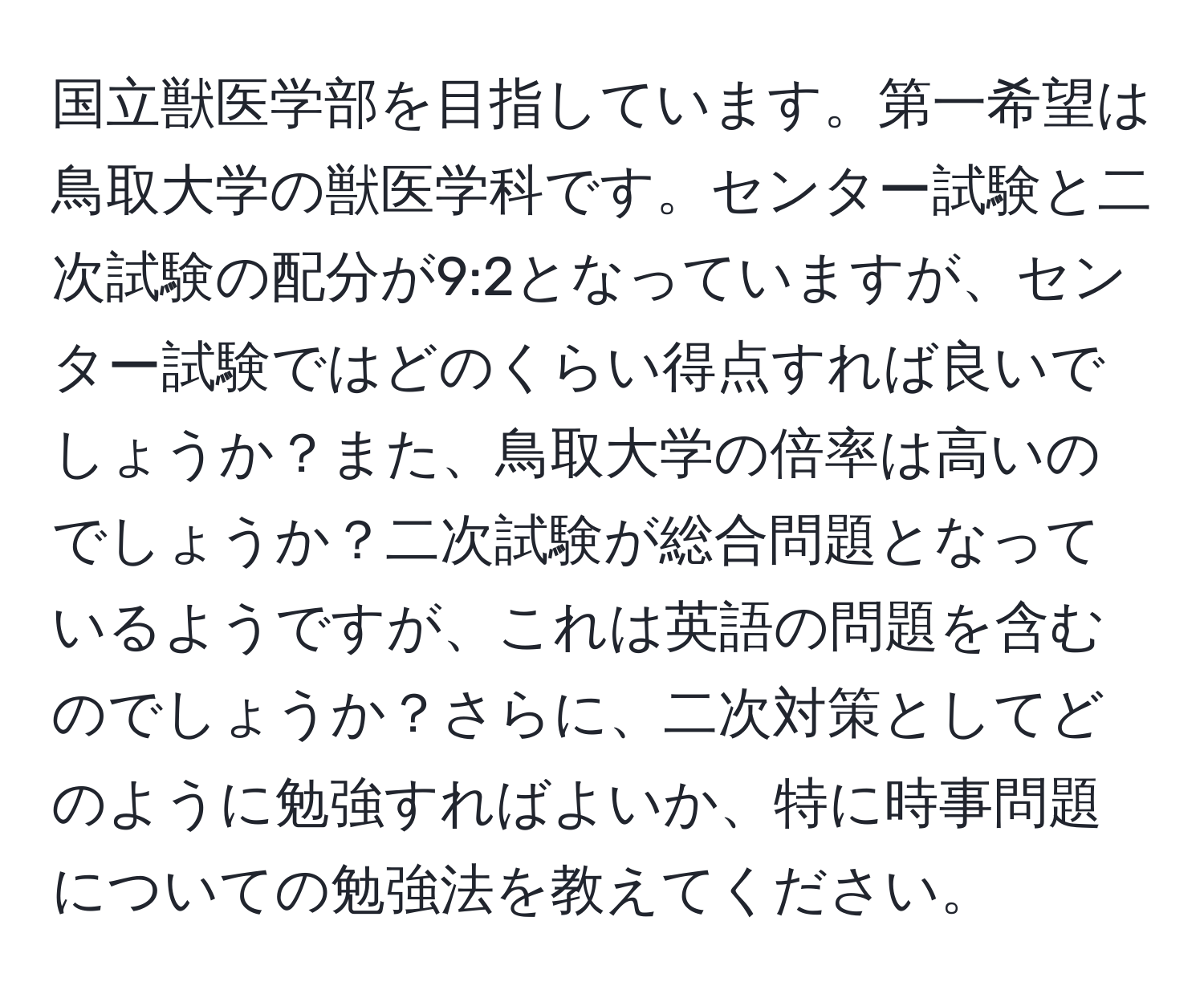 国立獣医学部を目指しています。第一希望は鳥取大学の獣医学科です。センター試験と二次試験の配分が9:2となっていますが、センター試験ではどのくらい得点すれば良いでしょうか？また、鳥取大学の倍率は高いのでしょうか？二次試験が総合問題となっているようですが、これは英語の問題を含むのでしょうか？さらに、二次対策としてどのように勉強すればよいか、特に時事問題についての勉強法を教えてください。