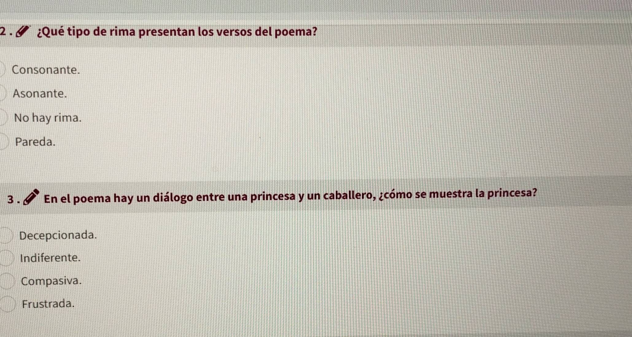 2 . ¿Qué tipo de rima presentan los versos del poema?
Consonante.
Asonante.
No hay rima.
Pareda.
3 . En el poema hay un diálogo entre una princesa y un caballero, ¿cómo se muestra la princesa?
Decepcionada.
Indiferente.
Compasiva.
Frustrada.