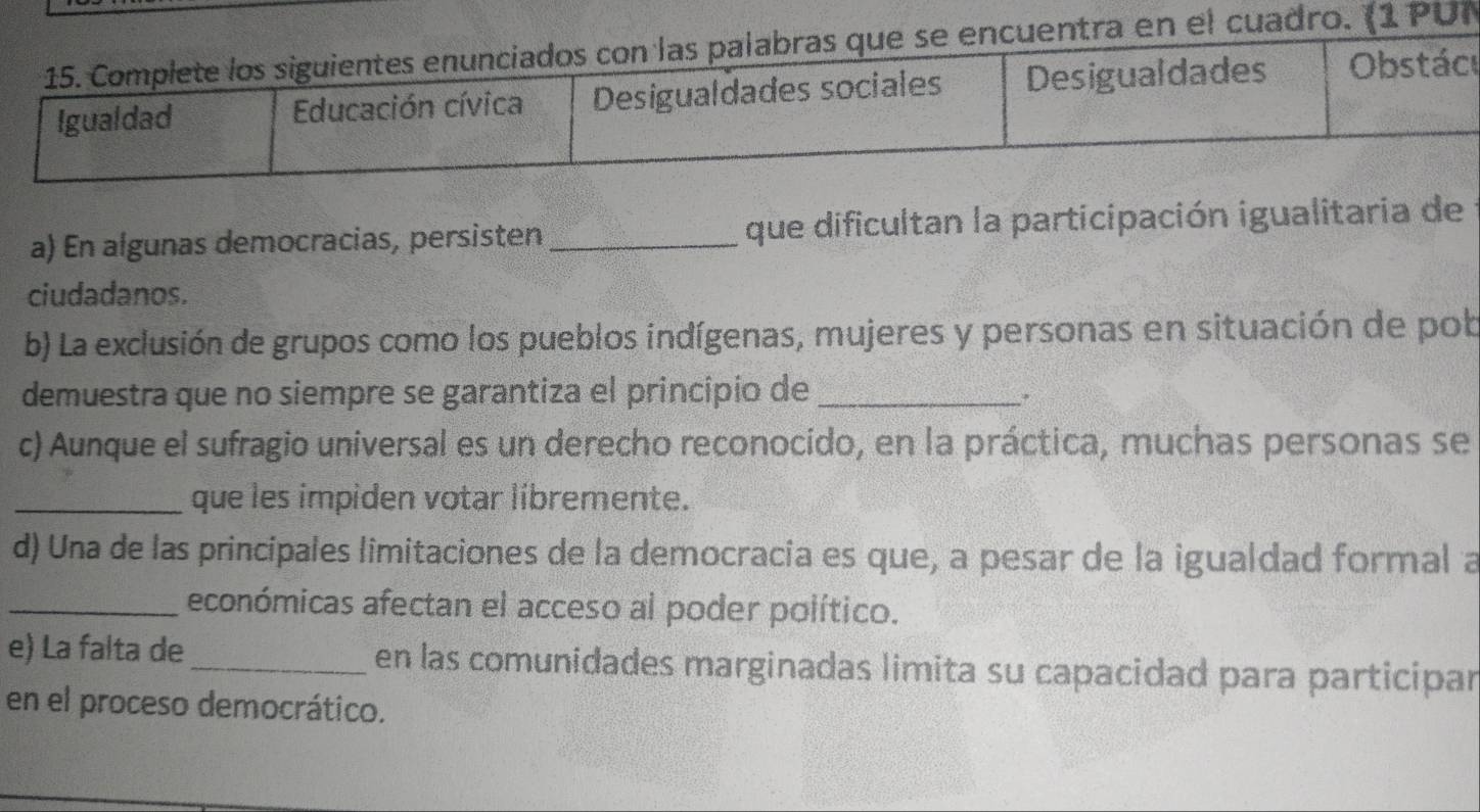 ro. (1 PUN 
u 
a) En algunas democracias, persisten _que dificultan la participación igualitaria de 
ciudadanos. 
b) La exclusión de grupos como los pueblos indígenas, mujeres y personas en situación de pob 
demuestra que no siempre se garantiza el principio de_ 
c) Aunque el sufragio universal es un derecho reconocido, en la práctica, muchas personas se 
_que les impiden votar libremente. 
d) Una de las principales limitaciones de la democracia es que, a pesar de la igualdad formal a 
_económicas afectan el acceso al poder político. 
e) La falta de _en las comunidades marginadas limita su capacidad para participar 
en el proceso democrático.