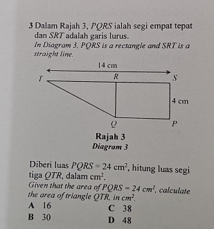 Dalam Rajah 3, PQRS ialah segi empat tepat
dan SRT adalah garis lurus.
In Diagram 3, PQRS is a rectangle and SRT is a
straight line.
Rajah 3
Diagram 3
Diberi luas PQRS=24cm^2 , hitung luas segi
tiga QTR, dalam cm^2. 
Given that the area of PQRS=24cm^2 , calculate
the area of triangle QTR. in cm^2.
A 16 C 38
B 30 D 48