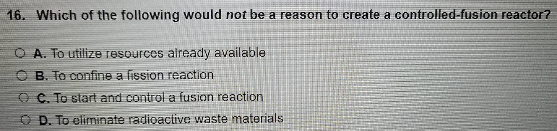 Which of the following would not be a reason to create a controlled-fusion reactor?
A. To utilize resources already available
B. To confine a fission reaction
C. To start and control a fusion reaction
D. To eliminate radioactive waste materials